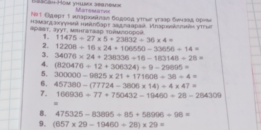 Bäaсан-Ном унших зевлемж 
Mатематик 
Νッ1 Θдθрт 1 илэрхийлэл бодоод утгыгγгээр бичзэд орныί 
нэмэгдэхγуний нийлбэрт задлаарай. Илэрхийллийη утгыг 
аравт, зуут, мянгатаар тоймлоорой. 
1. 11475+27* 5+23832+36* 4=
2. 12208/ 16* 24+106550-33656/ 14=
3. 34076* 24+238336+16-183148/ 28=
4. (820476+12+306324)/ 9-29895=
5. 300000-9825* 21+171608/ 38/ 4=
6. 457380-(77724-3806* 14)/ 4* 47=
7. 166936+77+750432-19460/ 28-284309
=
8. 475325-83895+85+58996+98=
9. (657* 29-19460/ 28)* 29=