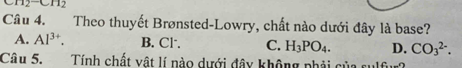 H_2^(-CH_2)
Câu 4. Theo thuyết Brønsted-Lowry, chất nào dưới đây là base?
A. Al^(3+). B. Cl. C. H_3PO_4. D. CO_3^(2-). 
Câu 5. Tính chất vật lí nào dưới đây không phải của sulfur?