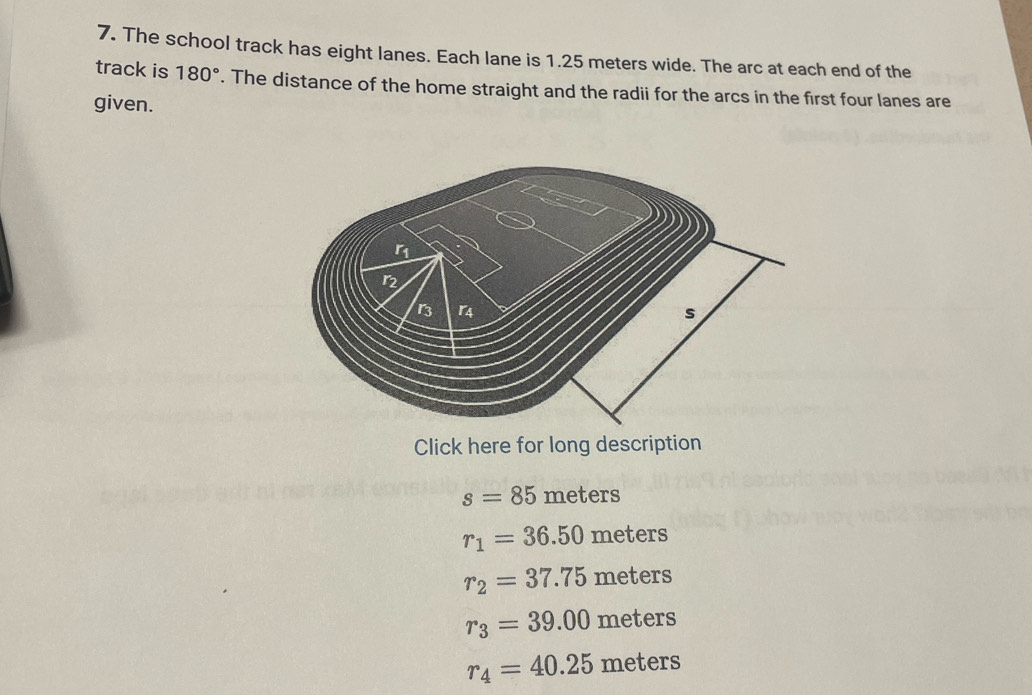 The school track has eight lanes. Each lane is 1.25 meters wide. The arc at each end of the
track is 180°. The distance of the home straight and the radii for the arcs in the first four lanes are
given.
Click here for long description
s=85 meters
r_1=36.50 meters
r_2=37.75 meters
r_3=39.00 meters
r_4=40.25 met eIs