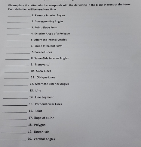 Please place the letter which corresponds with the definition in the blank in front of the term. 
Each definition will be used one time. 
_1. Remote Interior Angles 
_2. Corresponding Angles 
_3. Point-Slope Form 
_4. Exterior Angle of a Polygon 
_5. Alternate Interior Angles 
_6. Slope Intercept Form 
_7. Parallel Lines 
_8. Same-Side Interior Angles 
_9. Transversal 
_10. Skew Lines 
_11. Oblique Lines 
_12. Alternate Exterior Angles 
_13. Line 
_14. Line Segment 
_15. Perpendicular Lines 
_16. Point 
_17. Slope of a Line 
_18. Polygon 
_19. Linear Pair 
_20. Vertical Angles