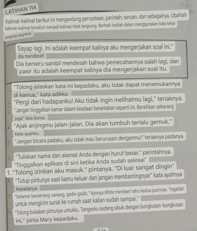 LATIHAN 114
Kalimat-kalimat berikut ini mengandung pernyataan, perintah, seruan, dan sebagainya. Ubahlah
kalimat-kalimat tersebut menjadi kalimat tidak langsung. Berhati-hatilah dalam menggunakan kata kerja
pengantar yang benar.
Sayap lagi. Ini adalah keempat kalinya aku mengerjakan soal ini."
dia mendesah
Dia berseru sambil mendesah bahwa pemecahannya salah lagi, dan
pasir itu adalah keempat kalinya dia mengerjakan soal itu.
"Tolong jelaskan kata ini kepadaku, aku tidak dapat menemukannya
di kamus," kata adikku
"Pergi dari hadapanku! Aku tidak ingin melihatmu lagi," teriaknya.
"Jangan tinggalkan kamar dalam keadaan berantakan seperti ini. Bersihkan sekarang
juga!" kata ibunya.
''Ajak anjingmu jalan-jalan. Dia akan tumbuh terlalu gemuk.''
kata ayahku.
5 ''Jangan bicara padaku, aku tidak mau berurusan denganmu!'' teriaknya padanya.
''Tuliskan nama dan alamat Anda dengan huruf besar.'' perintahnya.
''Tinggalkan aplikasi di sini ketika Anda sudah selesai''
1. "Tolong izinkan aku masuk." pintanya. "Di luar sangat dingin"
''Tutup pintunya saat kamu keluar dan jangan membantingnya!'' kata ayahnya
kepadanya.
''Selamat bersenang-senang, gadis-gadis.'' Nyonya White memberi tahu kedua putrinya. ''Ingatlah
untuk mengirim surat ke rumah saat kalian sudah sampai."
"Tolong bukakan pintunya untukku. Tanganku sedang sibuk dengan bungkusan-bungkusan
ini," pinta Mary kepadaku.