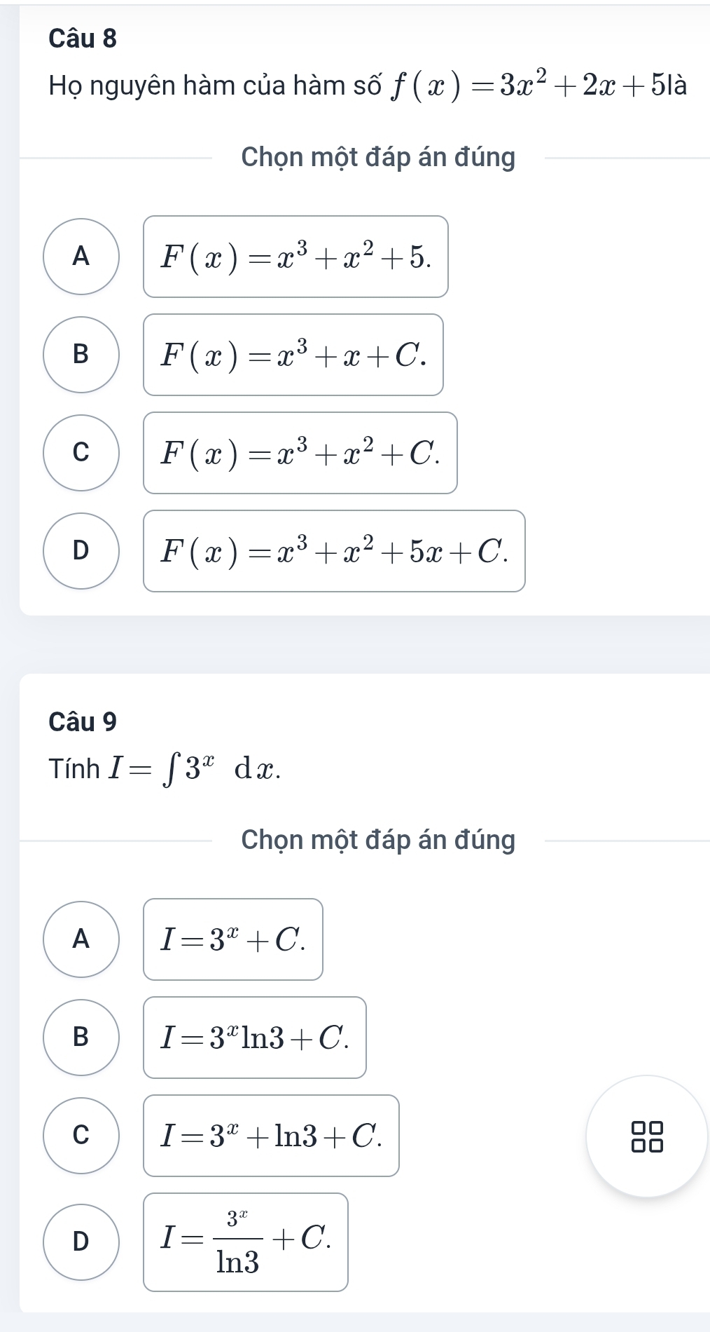 Họ nguyên hàm của hàm số f(x)=3x^2+2x+5 là
Chọn một đáp án đúng
A F(x)=x^3+x^2+5.
B F(x)=x^3+x+C.
C F(x)=x^3+x^2+C.
D F(x)=x^3+x^2+5x+C. 
Câu 9
Tính I=∈t 3^xdx. 
Chọn một đáp án đúng
A I=3^x+C.
B I=3^xln 3+C.
C I=3^x+ln 3+C.
D I= 3^x/ln 3 +C.