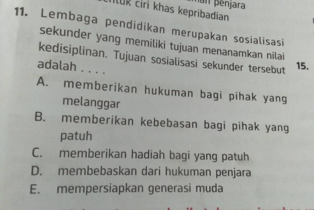 an penjara
Iuk ciri khas kepribadian
11. Lembaga pendidikan merupakan sosialisasi
sekunder yang memiliki tujuan menanamkan nilai
kedisiplinan. Tujuan sosialisasi sekunder tersebut 15.
adalah . . . .
A. memberikan hukuman bagi pihak yang
melanggar
B. memberikan kebebasan bagi pihak yang
patuh
C. memberikan hadiah bagi yang patuh
D. membebaskan dari hukuman penjara
E. mempersiapkan generasi muda