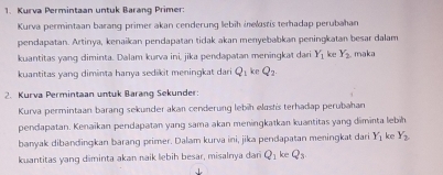 Kurva Permintaan untuk Barang Primer: 
Kurva permintaan barang primer akan cenderung lebih inelaszis terhadap perubahan 
pendapatan. Artinya, kenaikan pendapatan tidak akan menyebabkan peningkatan besar dalam 
kuantitas yang diminta. Dalam kurva ini, jika pendapatan meningkat dari Y_1 loe Y_2 maka 
kuantitas yang diminta hanya sedikit meningkat dari Q_1 ke Q_2
2. Kurva Permintaan untuk Barang Sekunder: 
Kurva permintaan barang sekunder akan cenderung lebih elashs terhadap perubahan 
pendapatan. Kenaikan pendapatan yang sama akan meningkatkan kuantitas yang diminta lebih 
banyak dibandingkan barang primer. Dalam kurva ini, jika pendapatan meningkat dari Y_1 ke Y_2
kuantitas yang diminta akan naik lebih besar, misalnya dan Q_1 ke Q_3