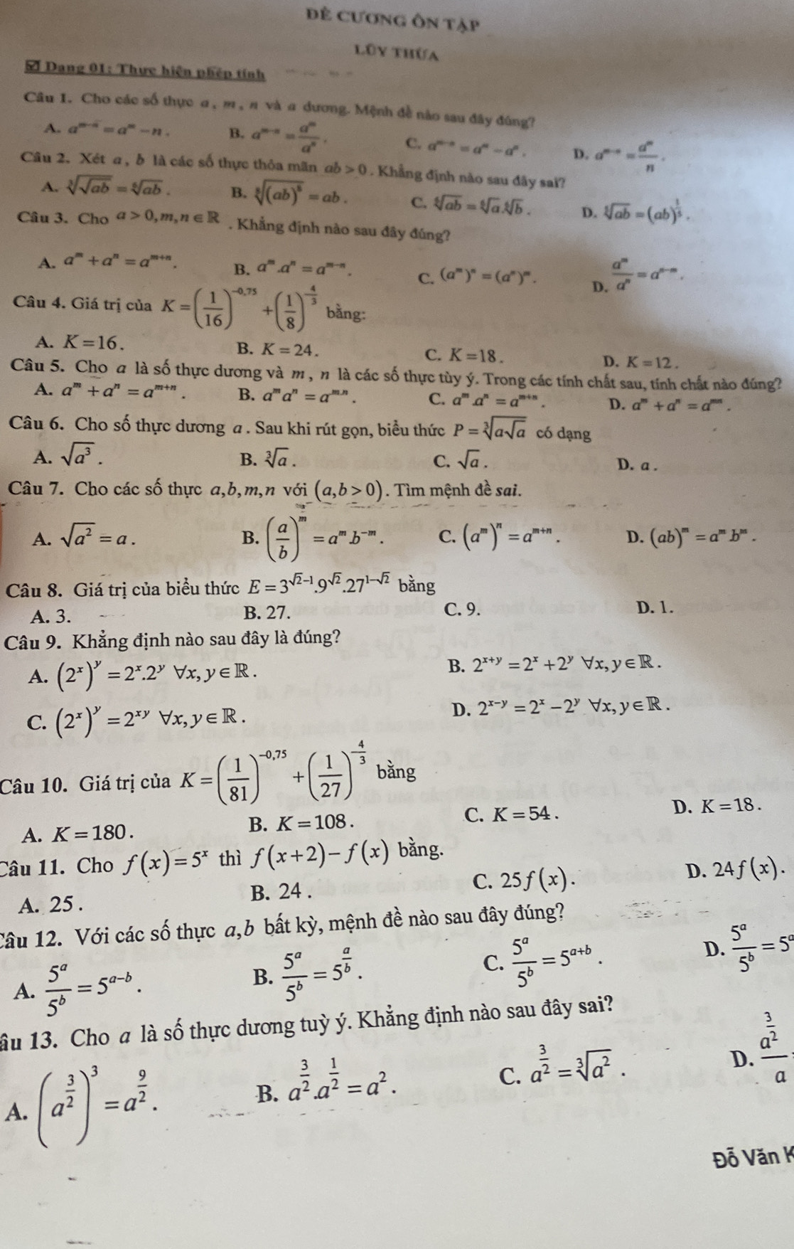 Đề Cương Ôn tập
lũy thứa
Đ Dang 01: Thực hiện phép tính
Câu I. Cho các số thực α , m,π và α dương. Mệnh đề nào sau đây đúng?
A. a^(m-n)=a^m-n. B. a^(m-n)= a^m/a^n . C. a^(2b-a)=a^n-a^n. D. a^(m-n)= a^n/n .
Câu 2. Xét a , b là các số thực thỏa mãn ab 0. Khẳng định nào sau đây sai?
A. sqrt[3](sqrt ab)=sqrt[6](ab). B. sqrt[5]((ab)^8)=ab. C. sqrt[6](ab)=sqrt[6](a).sqrt[6](b). D. sqrt[5](ab)=(ab)^ 1/5 .
Câu 3. Cho a>0,m,n∈ R. Khẳng định nào sau đây đúng?
A. a^m+a^n=a^(m+n). B. a^m.a^n=a^(m-n). C. (a^m)^n=(a^n)^m. D.  a^m/a^n =a^(n-m).
Câu 4. Giá trị của K=( 1/16 )^-0,75+( 1/8 )^- 4/3  bằng:
A. K=16.
B. K=24. C. K=18. D. K=12.
Câu 5. Cho a là số thực dương và m , n là các số thực tùy ý. Trong các tính chất sau, tính chất nào đúng?
A. a^m+a^n=a^m +” . B. a^ma^n=a^(mn). C. a^m.a^n=a^(m+n) D. a^m+a^n=a^(mn).
Câu 6. Cho số thực dương a . Sau khi rút gọn, biểu thức P=sqrt[3](asqrt a) có dạng
A. sqrt(a^3). B. sqrt[3](a). C. sqrt(a). D. a .
Câu 7. Cho các số thực a,b,m,n voi(a,b>0). Tìm mệnh đề sai.
B. ( a/b )^m=a^mb^(-m). C.
A. sqrt(a^2)=a. (a^m)^n=a^(m+n). D. (ab)^m=a^mb^m.
Câu 8. Giá trị của biểu thức E=3^(sqrt(2)-1).9^(sqrt(2)).27^(1-sqrt(2)) bằng
A. 3. B. 27. C. 9. D. 1.
Câu 9. Khẳng định nào sau đây là đúng?
A. (2^x)^y=2^x.2^yforall x,y∈ R.
B. 2^(x+y)=2^x+2^y ∀x, y∈ R.
C. (2^x)^y=2^(xy)forall x,y∈ R.
D. 2^(x-y)=2^x-2^y ∀x, y∈ R.
Câu 10. Giá trị của K=( 1/81 )^-0,75+( 1/27 )^- 4/3  bằng
D. K=18.
A. K=180.
B. K=108.
C. K=54.
Câu 11. Cho f(x)=5^x thì f(x+2)-f(x) bằng.
A. 25 . B. 24 . C. 25f(x). D. 24f(x).
Câu 12. Với các số thực a,b bất kỳ, mệnh đề nào sau đây đúng?
A.  5^a/5^b =5^(a-b).
C.
B.  5^a/5^b =5^(frac a)b.  5^a/5^b =5^(a+b).
D.  5^a/5^b =5°
ầu 13. Cho a là số thực dương tuỳ ý. Khẳng định nào sau đây sai?
A. (a^(frac 3)2)^3=a^(frac 9)2.
B. a^(frac 3)2.a^(frac 1)2=a^2.
C. a^(frac 3)2=sqrt[3](a^2).
D. frac a^(frac 3)2a
Đỗ Văn K