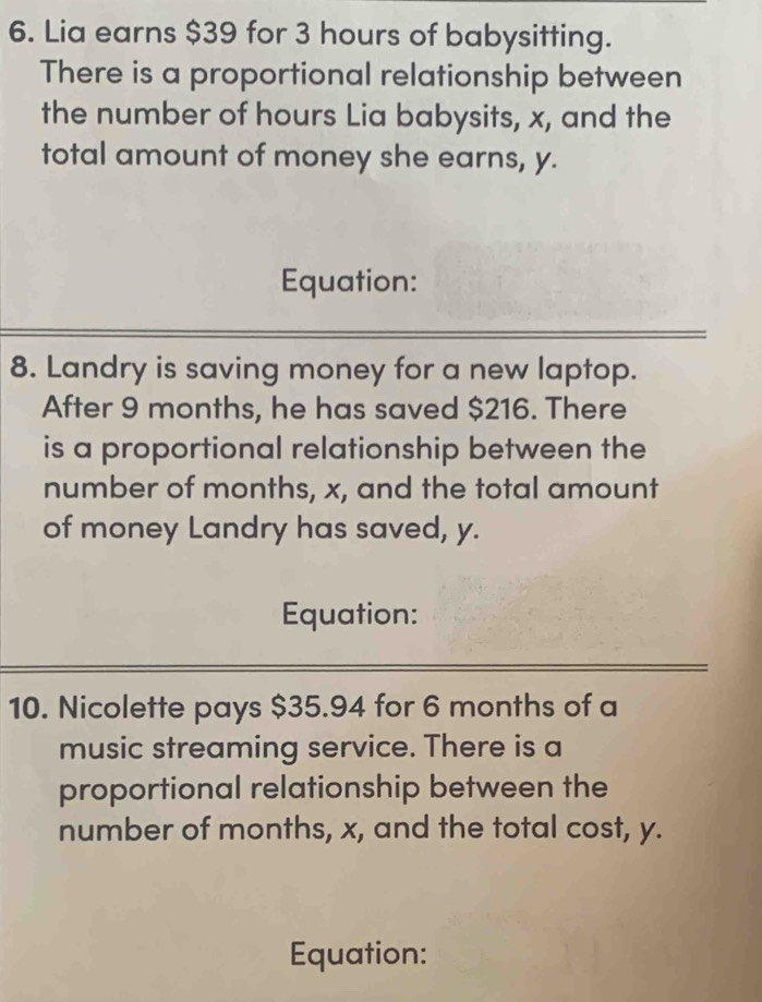 Lia earns $39 for 3 hours of babysitting. 
There is a proportional relationship between 
the number of hours Lia babysits, x, and the 
total amount of money she earns, y. 
Equation: 
8. Landry is saving money for a new laptop. 
After 9 months, he has saved $216. There 
is a proportional relationship between the 
number of months, x, and the total amount 
of money Landry has saved, y. 
Equation: 
10. Nicolette pays $35.94 for 6 months of a 
music streaming service. There is a 
proportional relationship between the 
number of months, x, and the total cost, y. 
Equation: