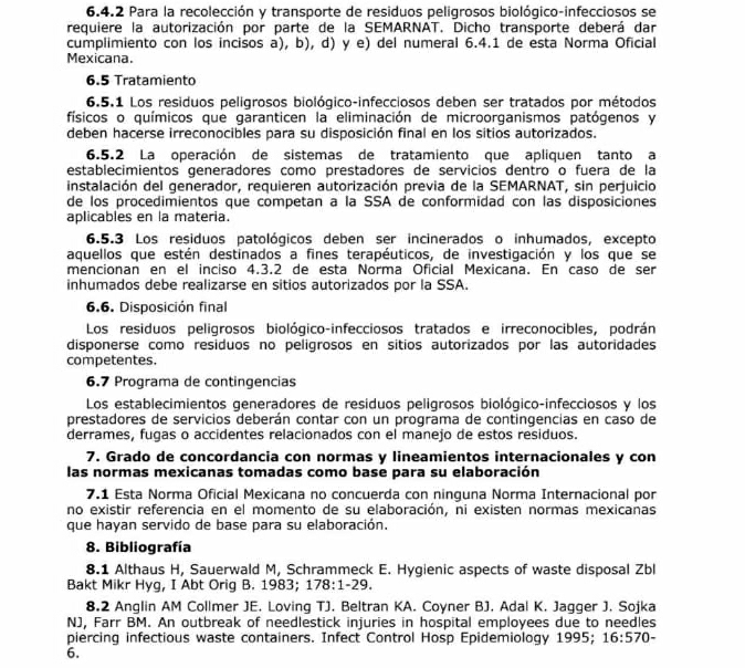 Para la recolección y transporte de residuos peligrosos biológico-infecciosos se
requiere la autorización por parte de la SEMARNAT. Dicho transporte deberá dar
cumplimiento con los incisos a), b), d) y e) del numeral 6.4.1 de esta Norma Oficial
Mexicana.
6.5 Tratamiento
6.5.1 Los residuos peligrosos biológico-infecciosos deben ser tratados por métodos
físicos o químicos que garanticen la eliminación de microorganismos patógenos y
deben hacerse irreconocibles para su disposición final en los sitios autorizados.
6.5.2 La operación de sistemas de tratamiento que apliquen tanto a
establecimientos generadores como prestadores de servicios dentro o fuera de la
instalación del generador, requieren autorización previa de la SEMARNAT, sin perjuicio
de los procedimientos que competan à la SSA de conformidad con las disposiciones
aplicables en la materia.
6.5.3 Los residuos patológicos deben ser incinerados o inhumados, excepto
aquellos que estén destinados a fines terapéuticos, de investigación y los que se
mencionan en el inciso 4.3.2 de esta Norma Oficial Mexicana. En caso de ser
inhumados debe realizarse en sitios autorizados por la SSA.
6.6. Disposición final
Los residuos peligrosos biológico-infecciosos tratados e irreconocibles, podrán
disponerse como residuos no peligrosos en sitios autorizados por las autoridades
competentes.
6.7 Programa de contingencias
Los establecimientos generadores de residuos peligrosos biológico-infecciosos y los
prestadores de servicios deberán contar con un programa de contingencias en caso de
derrames, fugas o accidentes relacionados con el manejo de estos residuos.
7. Grado de concordancia con normas y lineamientos internacionales y con
las normas mexicanas tomadas como base para su elaboración
7.1 Esta Norma Oficial Mexicana no concuerda con ninguna Norma Internacional por
no existir referencia en el momento de su elaboración, ni existen normas mexicanas
que hayan servido de base para su elaboración.
8. Bibliografía
8.1 Althaus H, Sauerwald M, Schrammeck E. Hygienic aspects of waste disposal Zbl
Bakt Mikr Hyg, I Abt Orig B. 1983; 178:1-29
8.2 Anglin AM Collmer JE. Loving TJ. Beltran KA. Coyner BJ. Adal K. Jagger J. Sojka
NJ, Farr BM. An outbreak of needlestick injuries in hospital employees due to needles
piercing infectious waste containers. Infect Control Hosp Epidemiology 1995; 16:570-
6.