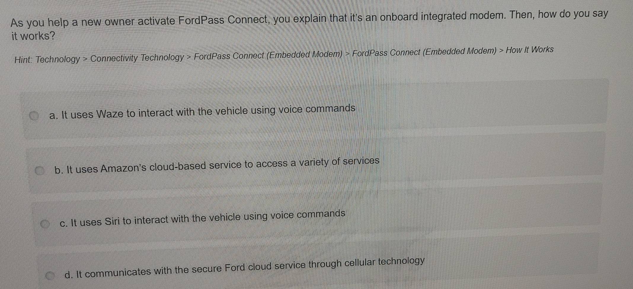 As you help a new owner activate FordPass Connect, you explain that it's an onboard integrated modem. Then, how do you say
it works?
Hint: Technology > Connectivity Technology > FordPass Connect (Embedded Modem) > FordPass Connect (Embedded Modem) > How It Works
a. It uses Waze to interact with the vehicle using voice commands
b. It uses Amazon's cloud-based service to access a variety of services
c. It uses Siri to interact with the vehicle using voice commands
d. It communicates with the secure Ford cloud service through cellular technology