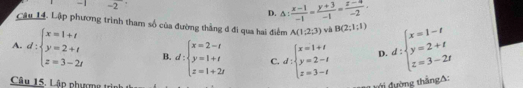 1 -2
D. △ : (x-1)/-1 = (y+3)/-1 = (z-4)/-2 , 
Câu 14. Lập phương trình tham số của đường thằng d đi qua hai điểm A(1;2;3) và B(2;1;1)
A. d:beginarrayl x=1+t y=2+t z=3-2tendarray. d:beginarrayl x=1-t y=2+t z=3-2tendarray.
B. d:beginarrayl x=2-t y=1+t z=1+2tendarray. C. d:beginarrayl x=1+t y=2-t z=3-tendarray.
D.
Câu 15. Lập phượng trìn ớ i đường thẳngA: