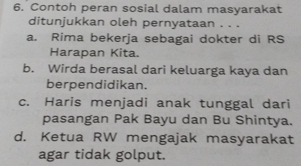 Contoh peran sosial dalam masyarakat
ditunjukkan oleh pernyataan . . .
a. Rima bekerja sebagai dokter di RS
Harapan Kita.
b. Wirda berasal dari keluarga kaya dan
berpendidikan.
c. Haris menjadi anak tunggal dari
pasangan Pak Bayu dan Bu Shintya.
d. Ketua RW mengajak masyarakat
agar tidak golput.