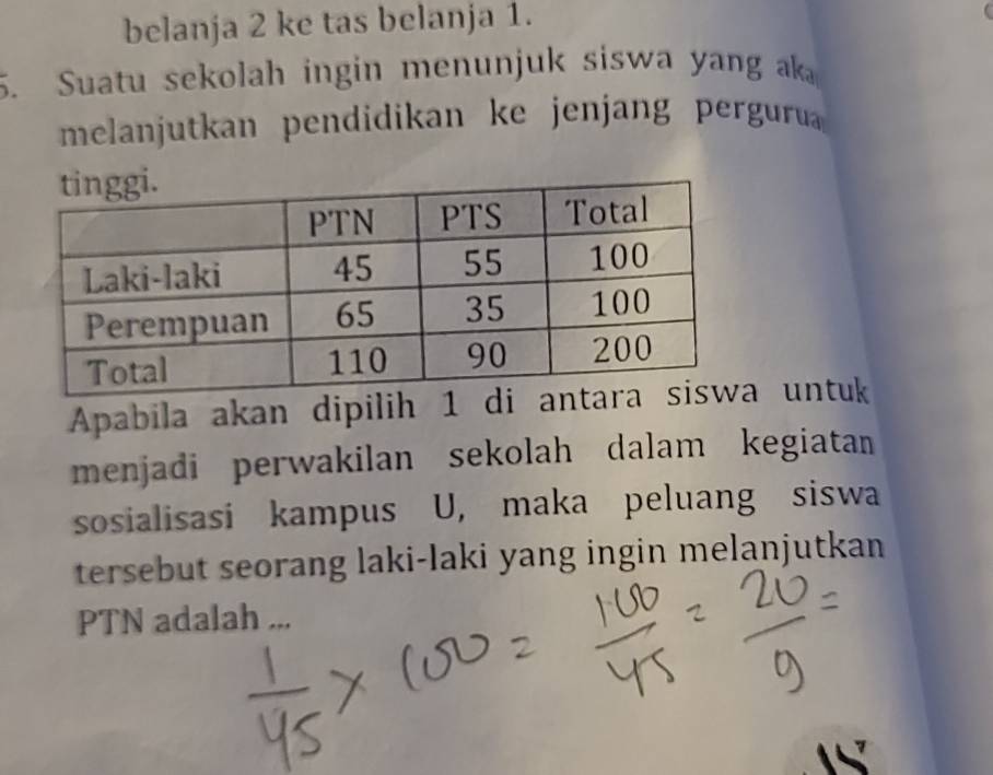 belanja 2 ke tas belanja 1. 
5. Suatu sekolah ingin menunjuk siswa yang ak 
melanjutkan pendidikan ke jenjang pergurua 
Apabila akan dipilih 1 di untuk 
menjadi perwakilan sekolah dalam kegiatan 
sosialisasi kampus U, maka peluang siswa 
tersebut seorang laki-laki yang ingin melanjutkan 
PTN adalah ...