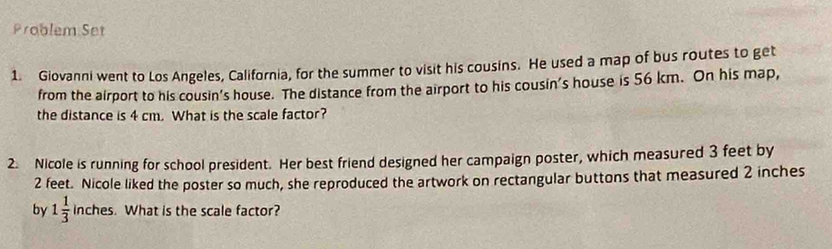 Problem Set 
1. Giovanni went to Los Angeles, California, for the summer to visit his cousins. He used a map of bus routes to get 
from the airport to his cousin’s house. The distance from the airport to his cousin's house is 56 km. On his map, 
the distance is 4 cm. What is the scale factor? 
2. Nicole is running for school president. Her best friend designed her campaign poster, which measured 3 feet by
2 feet. Nicole liked the poster so much, she reproduced the artwork on rectangular buttons that measured 2 inches
by 1 1/3  inches. What is the scale factor?