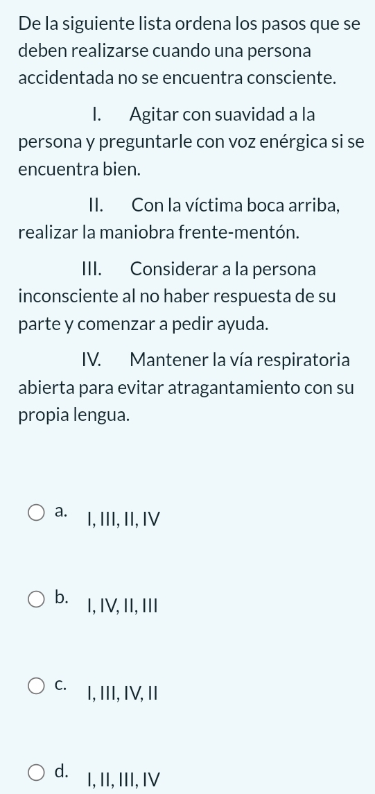 De la siguiente lista ordena los pasos que se
deben realizarse cuando una persona
accidentada no se encuentra consciente.
I. Agitar con suavidad a la
persona y preguntarle con voz enérgica si se
encuentra bien.
II. Con la víctima boca arriba,
realizar la maniobra frente-mentón.
III. Considerar a la persona
inconsciente al no haber respuesta de su
parte y comenzar a pedir ayuda.
IV. Mantener la vía respiratoria
abierta para evitar atragantamiento con su
propia lengua.
a. I, III, II, IV
b. I, IV, II, III
C. I, III, IV, II
d. I, II, III, IV