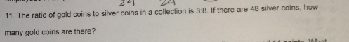 The ratio of gold coins to silver coins in a collection is 3:8. If there are 48 silver coins, how 
many gold coins are there?