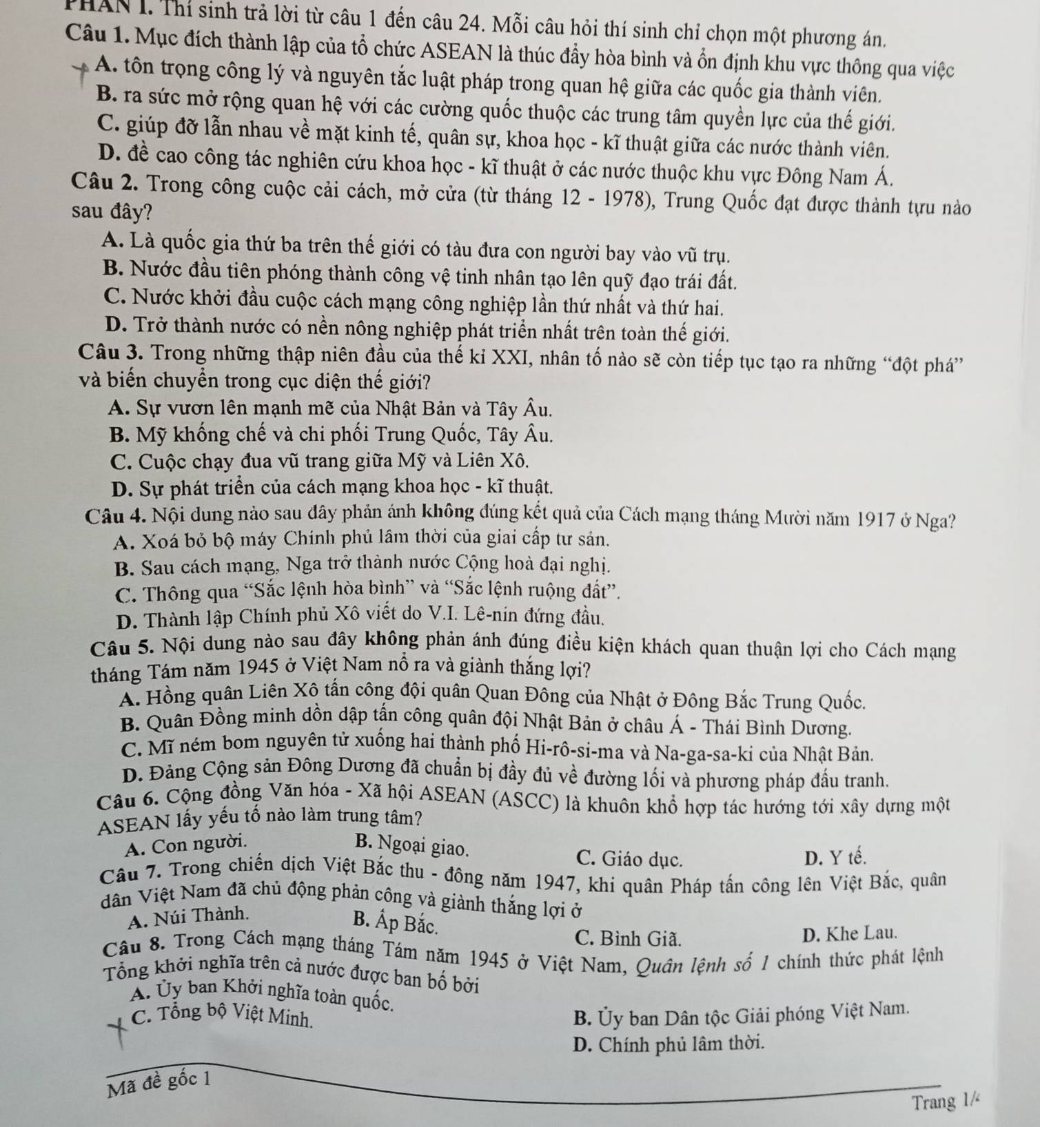 THAN I. Thí sinh trả lời từ câu 1 đến câu 24. Mỗi câu hỏi thí sinh chỉ chọn một phương án.
Câu 1. Mục đích thành lập của tổ chức ASEAN là thúc đầy hòa bình và ổn định khu vực thông qua việc
A. tôn trọng công lý và nguyên tắc luật pháp trong quan hệ giữa các quốc gia thành viên.
B. ra sức mở rộng quan hệ với các cường quốc thuộc các trung tâm quyền lực của thế giới.
C. giúp đỡ lẫn nhau về mặt kinh tế, quân sự, khoa học - kĩ thuật giữa các nước thành viên.
D. đề cao công tác nghiên cứu khoa học - kĩ thuật ở các nước thuộc khu vực Đông Nam Á.
Câu 2. Trong công cuộc cải cách, mở cửa (từ tháng 12 - 1978), Trung Quốc đạt được thành tựu nào
sau đây?
A. Là quốc gia thứ ba trên thế giới có tàu đưa con người bay vào vũ trụ.
B. Nước đầu tiên phóng thành công vệ tinh nhân tạo lên quỹ đạo trái đất.
C. Nước khởi đầu cuộc cách mạng công nghiệp lần thứ nhất và thứ hai.
D. Trở thành nước có nền nông nghiệp phát triển nhất trên toàn thế giới.
Câu 3. Trong những thập niên đầu của thế kỉ XXI, nhân tố nào sẽ còn tiếp tục tạo ra những “đột phá”
và biến chuyển trong cục diện thế giới?
A. Sự vươn lên mạnh mẽ của Nhật Bản và Tây Âu.
B. Mỹ khống chế và chi phối Trung Quốc, Tây Âu.
C. Cuộc chạy đua vũ trang giữa Mỹ và Liên Xô.
D. Sự phát triển của cách mạng khoa học - kĩ thuật.
Câu 4. Nội dung nảo sau đây phản ánh không đúng kết quả của Cách mạng tháng Mười năm 1917 ở Nga?
A. Xoá bỏ bộ máy Chính phủ lâm thời của giai cấp tư sản.
B. Sau cách mạng, Nga trở thành nước Cộng hoà đại nghị.
C. Thông qua “Sắc lệnh hòa bình” và “Sắc lệnh ruộng đất”.
D. Thành lập Chính phủ Xô viết do V.I. Lê-nin đứng đầu.
Câu 5. Nội dung nào sau đây không phản ánh đúng điều kiện khách quan thuận lợi cho Cách mạng
tháng Tám năm 1945 ở Việt Nam nổ ra và giành thắng lợi?
A. Hồng quân Liên Xô tấn công đội quân Quan Đông của Nhật ở Đông Bắc Trung Quốc.
B. Quân Đồng minh dồn dập tấn công quân đội Nhật Bản ở châu Á - Thái Bình Dương.
C. Mĩ ném bom nguyên tử xuống hai thành phố Hi-rô-si-ma và Na-ga-sa-ki của Nhật Bản.
D. Đảng Cộng sản Đông Dương đã chuẩn bị đầy đủ về đường lối và phương pháp đầu tranh.
Câu 6. Cộng đồng Văn hóa - Xã hội ASEAN (ASCC) là khuôn khổ hợp tác hướng tới xây dựng một
ASEAN lấy yếu tố nào làm trung tâm?
A. Con người. B. Ngoại giao. C. Giáo dục.
D. Y tế.
Câu 7. Trong chiến dịch Việt Bắc thu - đông năm 1947, khi quân Pháp tấn công lên Việt Bắc, quân
dân Việt Nam đã chủ động phản công và giành thắng lợi ở
A. Núi Thành.
B. Áp Bắc.
C. Bình Giã. D. Khe Lau.
Câu 8. Trong Cách mạng tháng Tám năm 1945 ở Việt Nam, Quân lệnh số 1 chính thức phát lệnh
Tổng khởi nghĩa trên cả nước được ban bố bởi
Á. Ủy ban Khởi nghĩa toàn quốc.
C. Tổng bộ Việt Minh. B. Ủy ban Dân tộc Giải phóng Việt Nam.
D. Chính phủ lâm thời.
Mã đề gốc 1
Trang 1/