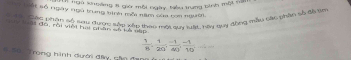 gười ngủ khoáng 8 giờ mỗi ngày. Nếu trung bình một nam 
cho biết số ngày ngủ trung bình mỗi năm của con người. 
Gưat, Các phân số sau được sập xép theo một quy luật, hãy quy đồng mẫu các phân số để tìm 
Guy luật đó, rồi viết hai phân số kế tiếp.
 1/8 ,  1/20 ,  (-1)/40 ,  (-1)/10 ,...;... 
6.50. Trong hình dưới đây, cận đang ở