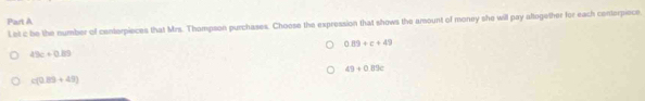 Let c be the number of conterpieces that Mrs. Thompson purchases. Choose the expression that shows the amount of money she will pay aftogether for each conterpiece
0.89+c+49
49c+0.89
49+0.89c
c(0.20+45)