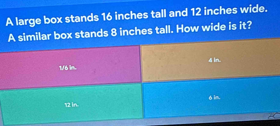 A large box stands 16 inches tall and 12 inches wide. 
box stands 8 inches tall. How wide is it?