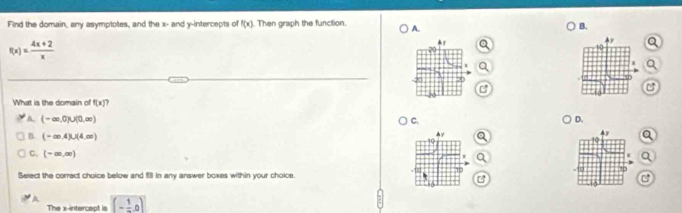 Find the domain, any asymptotes, and the x - and y-intercepts of f(x). Then graph the function. A. B.
f(x)= (4x+2)/x 
C
C
What is the domain of f(x)
A. (-∈fty ,0)∪ (0,∈fty ) C. D.
a
B. (-∈fty ,4)∪ (4,∈fty ) Q
C. (-∈fty ,∈fty )
Select the correct choice below and 5l in any answer boxes within your choice. 
C
A (- 1/- ,0)
The x-intercept is