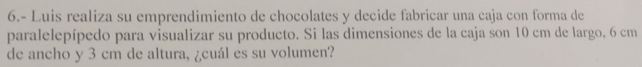 6.- Luis realiza su emprendimiento de chocolates y decide fabricar una caja con forma de 
paralelepípedo para visualizar su producto. Si las dimensiones de la caja son 10 cm de largo, 6 cm
de ancho y 3 cm de altura, ¿cuál es su volumen?