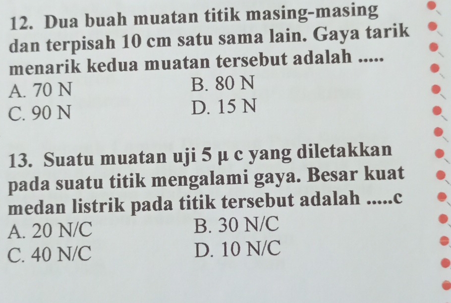 Dua buah muatan titik masing-masing
dan terpisah 10 cm satu sama lain. Gaya tarik
menarik kedua muatan tersebut adalah .....
A. 70 N B. 80 N
C. 90 N D. 15 N
13. Suatu muatan uji 5 µ c yang diletakkan
pada suatu titik mengalami gaya. Besar kuat
medan listrik pada titik tersebut adalah .....c
A. 20 N/C B. 30 N/C
C. 40 N/C D. 10 N/C