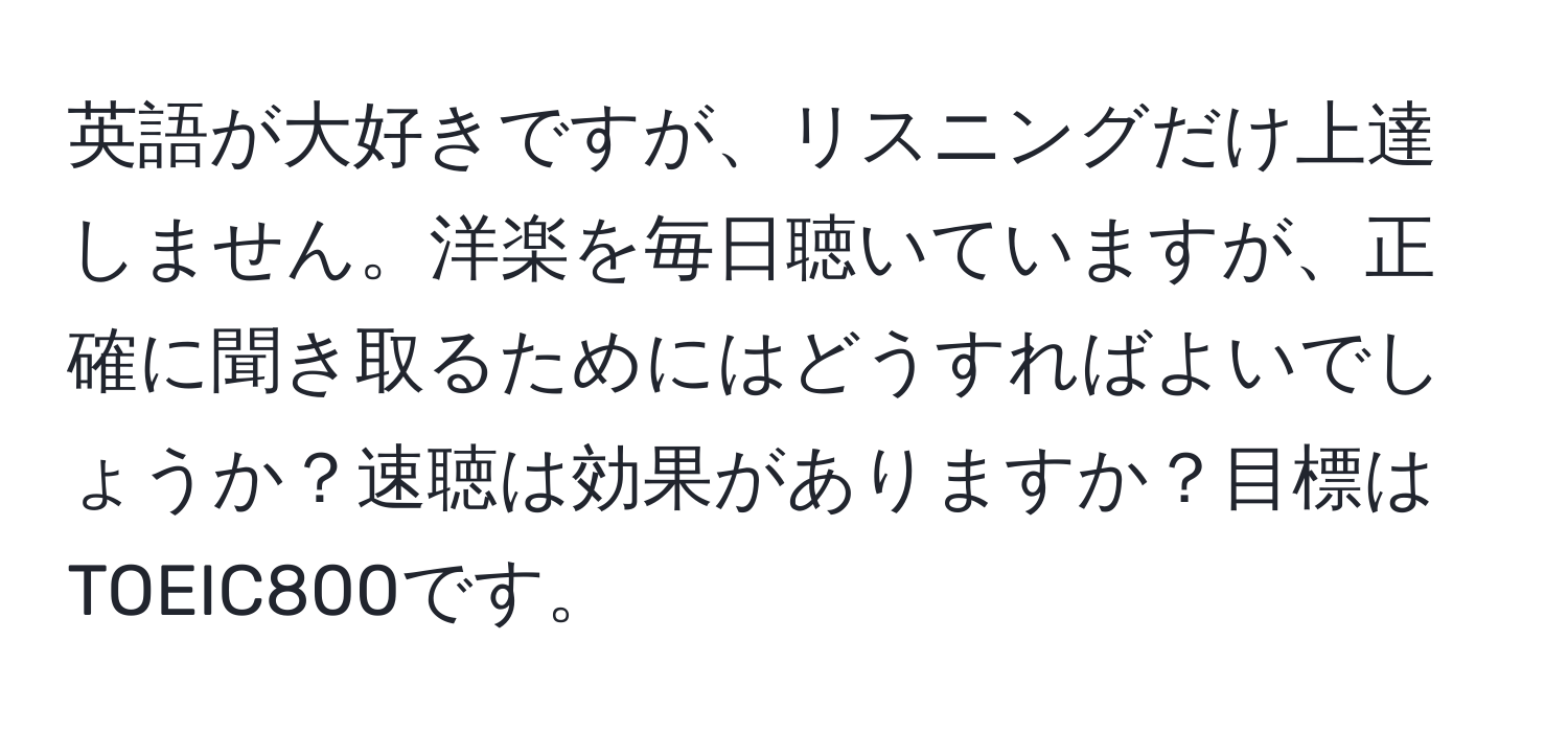 英語が大好きですが、リスニングだけ上達しません。洋楽を毎日聴いていますが、正確に聞き取るためにはどうすればよいでしょうか？速聴は効果がありますか？目標はTOEIC800です。