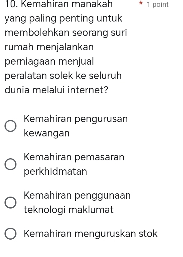 Kemahiran manakah * 1 point
yang paling penting untuk
membolehkan seorang suri
rumah menjalankan
perniagaan menjual
peralatan solek ke seluruh
dunia melalui internet?
Kemahiran pengurusan
kewangan
Kemahiran pemasaran
perkhidmatan
Kemahiran penggunaan
teknologi maklumat
Kemahiran menguruskan stok