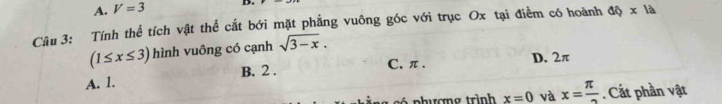 A. V=3
D.
Câu 3: Tính thể tích vật thể cắt bới mặt phẳng vuông góc với trục Ox tại điểm có hoành dhat Q* lhat a
(1≤ x≤ 3) hình vuông có cạnh sqrt(3-x).
C. π. D. 2π
A. 1. B. 2.
có phương trình x=0 và x= π /2 . Cắt phần vật