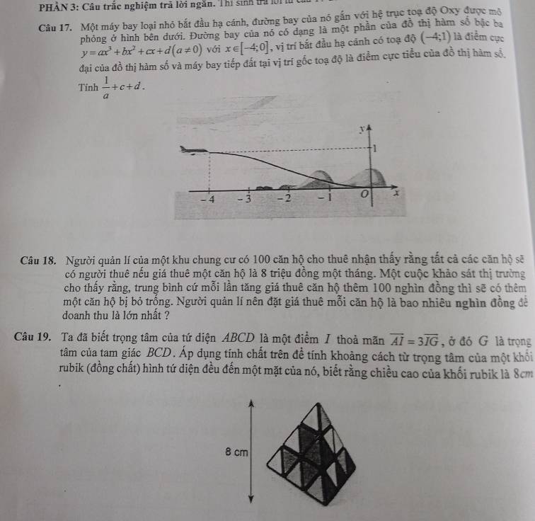 PHẢN 3: Câu trắc nghiệm trã lời ngăn. Thi sinh tra lờ1 
Câu 17. Một máy bay loại nhỏ bắt đầu hạ cánh, đường bay của nó gắn với hệ trục toạ độ Oxy được mô 
phỏng ở hình bên dưới. Đường bay của nó có dang là một phần của đồ thị hàm số bậc ba
y=ax^3+bx^2+cx+d(a!= 0) với x∈ [-4;0] , vị trí bắt đầu hạ cánh có toạ độ (-4;1) là điểm cực 
đại của đồ thị hàm số và máy bay tiếp đất tại vị trí gốc toạ độ là điểm cực tiểu của đồ thị hàm số 
Tính  1/a +c+d. 
Câu 18. Người quản lí của một khu chung cư có 100 căn hộ cho thuê nhận thấy rằng tất cả các căn hộ sẽ 
có người thuê nếu giá thuê một căn hộ là 8 triệu đồng một tháng. Một cuộc khảo sát thị trường 
cho thấy rằng, trung bình cứ mỗi lần tăng giá thuê căn hộ thêm 100 nghìn đồng thì sẽ có thêm 
một căn hộ bị bỏ trống. Người quản lí nên đặt giá thuê mỗi căn hộ là bao nhiêu nghìn đồng đế 
doanh thu là lớn nhất ? 
Câu 19. Ta đã biết trọng tâm của tứ diện ABCD là một điểm / thoả mãn vector AI=3vector IG , ở đó G là trọng 
tâm của tam giác BCD. Áp đụng tính chất trên để tính khoảng cách từ trọng tâm của một khổi 
rubik (đồng chất) hình tứ diện đều đến một mặt của nó, biết rằng chiều cao của khối rubik là 8cm
8 cm