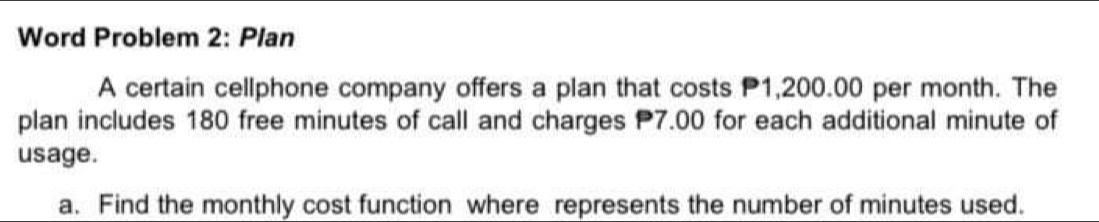 Word Problem 2: Plan 
A certain cellphone company offers a plan that costs P1,200.00 per month. The 
plan includes 180 free minutes of call and charges 7.00 for each additional minute of 
usage. 
a. Find the monthly cost function where represents the number of minutes used.