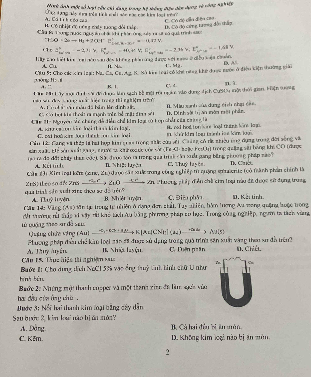 Hình ảnh một số loại cầu chì dùng trong hệ thống điện dân dụng và công nghiệp
Ứng dụng này dựa trên tính chất nào của các kim loại trên?
A. Có tính dẻo cao. C. Có độ dẫn điện cao.
B. Có nhiệt độ nóng chảy tương đối thấp D. Có độ cứng tương đối thấp.
Câu 8: Trong nước nguyên chất khi phản ứng xây ra sẽ có quá trình sau:
2H_2O+2eto H_2+2OH^-E_2H_2O/H_2+2OH^-^θ =-0,42V.
Cho
Hãy cho biết kim loại nào sau đây không phản ứng được với nước ở điều kiện chuẩn. E_Na^+/Na^0=-2,71V;E_Cu^(2+)/Cu°=+0,34V;E_Mg^(2+)/Mg°=-2,36V;E_(Al^(3)°=-1,)=-1,68V.
A. Cu. B. Na. C. Mg. D. Al.
* Câu 9: Cho các kim loại: Na, Ca.Cu. Ag, K. Số kim loại có khả năng khử được nước ở điều kiện thường giải
phóng H_2I à
A. 2. B. 1. C. 4. D. 3.
Câu 10: Lấy một đinh sắt đã được làm sạch bề mặt rồi ngâm vào dung dịch CuSO4 một thời gian. Hiện tượng
nào sau đây không xuất hiện trong thí nghiệm trên?
A. Có chất rắn màu đỏ bám lên đinh sắt. B. Màu xanh của dung dịch nhạt dần.
C. Có bọt khí thoát ra mạnh trên bề mặt đinh sắt. D. Đinh sắt bị ăn mòn một phần.
Câu 11: Nguyên tắc chung đề điều chế kim loại từ hợp chất của chúng là
A. khử cation kim loại thành kim loại. B. oxi hoá ion kim loại thành kim loại.
C. oxi hoá kim loại thành ion kim loại. D. khử kim loại thành ion kim loại.
Câu 12: Gang và thép là hai hợp kim quan trọng nhất của sắt. Chúng có rất nhiều ứng dụng trong đời sống và
sản xuất. Để sản xuất gang, người ta khử oxide của sắt (Fe₂O₃ hoặc Fe₃O₄) trong quặng sắt bằng khí CO (được
tạo ra do đốt cháy than cốc). Sắt được tạo ra trong quá trình sản xuất gang bằng phương pháp nảo?
A. Kết tinh. B. Nhiệt luyện. C. Thuỷ luyện. D. Chiết.
Câu 13: Kim loại kẽm (zinc, Zn) được sản xuất trong công nghiệp từ quặng sphalerite (có thành phần chính là
ZnS) theo sơ đồ: ZnS +o '°→ ZnO xrightarrow +C,t° Zn h. Phương pháp điều chế kim loại nào đã được sử dụng trong
quá trình sản xuất zinc theo sơ đồ trên?
A. Thuỷ luyện. B. Nhiệt luyện.  C. Điện phân. D. Kết tinh.
Câu 14: Vàng (Au) tồn tại trong tự nhiên ở dạng đơn chất. Tuy nhiên, hàm lượng Au trong quặng hoặc trong
đất thường rất thấp vì vậy rất khó tách Au bằng phương pháp cơ học. Trong công nghiệp, người ta tách vàng
từ quặng theo sơ đồ sau:
Quặng chứa vàng (Au) xrightarrow +O_2+KCN+H_2OK[Au(CN)_2](aq)xrightarrow +ZnduAu(S)
Phương pháp điều chế kim loại nào đã được sử dụng trong quá trình sản xuất vàng theo sơ đồ trên?
A. Thuỷ luyện. B. Nhiệt luyện. C. Điện phân. D. Chiết.
Câu 15. Thực hiện thí nghiệm sau:
Buớc 1: Cho dung dịch NaCl 5% vào ống thuỷ tinh hình chữ U như
hình bên.
Buớc 2: Nhúng một thanh copper và một thanh zinc đã làm sạch vào
hai đầu của ống chữ .
Buớc 3: Nối hai thanh kim loại bằng dây dẫn.
Sau bước 2, kim loại nào bị ăn mòn?
A. Đồng. B. Cả hai đều bị ăn mòn.
C. Kẽm. D. Không kim loại nào bị ăn mòn.
2