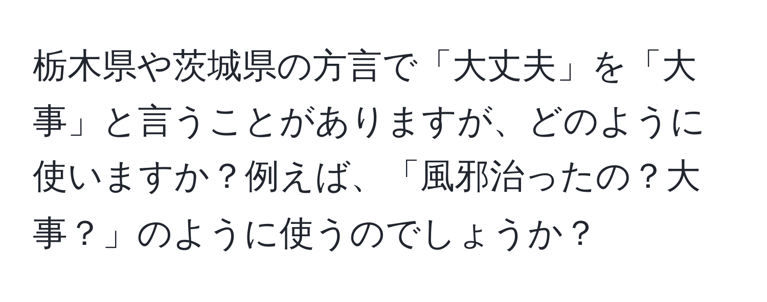 栃木県や茨城県の方言で「大丈夫」を「大事」と言うことがありますが、どのように使いますか？例えば、「風邪治ったの？大事？」のように使うのでしょうか？