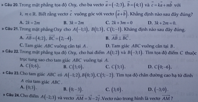 Trong mặt phẳng tọa độ Oxy, cho ba vectơ vector a=(-2;3),vector b=(4;1) và vector c=kvector a+mvector b với
k, m∈ R. Biết rằng vectơ vector c vuông góc với vectơ (vector a+vector b). Khẳng định nào sau đây đúng?
A. 2k=2m B. 3k=2m C. 2k+3m=0 D. 3k+2m=0.
* Câu 21. Trong mặt phẳng Oxy cho A(-1;1),B(1;3),C(1;-1). Kháng định nào sau đây đúng.
A. vector AB=(4;2),vector BC=(2;-4).
B. vector AB⊥ vector BC.
C. Tam giác ABC vuông cân tại A . D. Tam giác ABC vuông cân tại B .
* Câu 22.Trong mặt phẳng tọa độ Oxy, cho hai điểm A(1;2) và B(-3;1).  Tìm tọa độ điểm C thuộc
trục tung sao cho tam giác ABC vuông tại A.
A. C(0;6). B. C(5;0). C. C(3;1). D. C(0;-6).
* Câu 23.Cho tam giác ABC có A(-1;2),B(0;3),C(5;-2). Tìm tọa độ chân đường cao hạ từ đinh
A của tam giác ABC .
A. (0;3). B. (0;-3). C. (3;0). D. (-3;0).
# Câu 24.Cho điểm A(-2;3) và vecto vector AM=3vector i-2vector j.Vectơ nào trong hình là vectơ vector AM ?