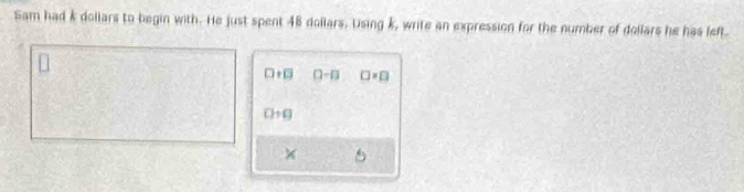 Sam had k dollars to begin with. He just spent 48 dollars. Using k, write an expression for the number of dollars he has left.
□ +□ □ -□ □ =□
□ +□
×