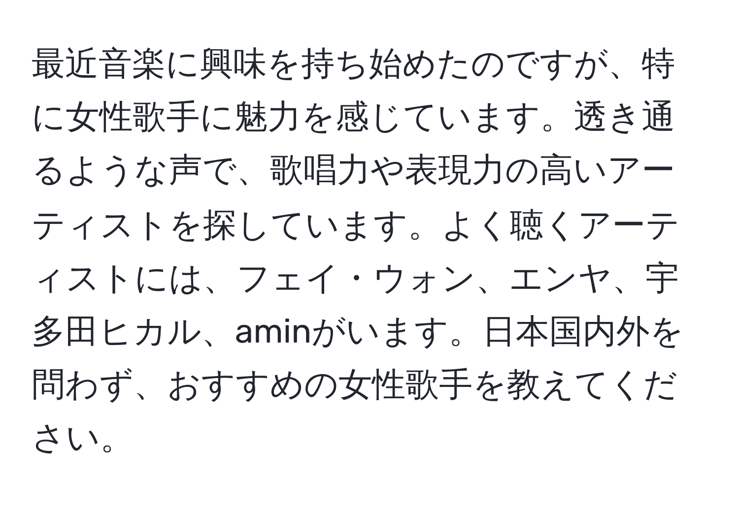 最近音楽に興味を持ち始めたのですが、特に女性歌手に魅力を感じています。透き通るような声で、歌唱力や表現力の高いアーティストを探しています。よく聴くアーティストには、フェイ・ウォン、エンヤ、宇多田ヒカル、aminがいます。日本国内外を問わず、おすすめの女性歌手を教えてください。