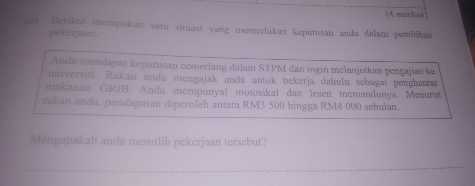 [4 markah] 
(d) Berikut merupakan satu situasi yang memerlukan keputusan anda dalam pemilihan 
pekerjaan. 
Anda mendapat keputusan cemerlang dalam STPM dan ingin melanjutkan pengajian ke 
universiti. Rakan anda mengajak anda untuk bekerja dahulu sebagai penghantar 
makanan GRIB. Anda mempunyai motosikal dan lesen memandunya. Menurut 
rakan anda, pendapatan diperoleh antara RM3 500 hingga RM4 000 sebulan. 
Mengapakah anda memilih pekerjaan tersebut? 
_