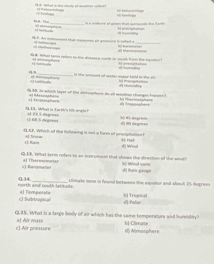 What is the study of weather called?
c) Ecology a) Paleontelogy b) Meteorology d] Geology
is a mixture of gases that surrounds the Earth.
O. 6. The a) atmosphere
c) latitude d) humidity b) precipitation
Q.7. An instrument that measures air pressure is called a_
c) stethoscope a) telescope
b) barometer d) thermometer
Q.8. What term refers to the distance north or south from the equator?
c) latitude a) atmosphere b) precipitation d) humidity
Q.9. a) Atmosphere
is the amount of water vapor held in the air.
c) Latitude b) Precipitation d) Humidity
Q.10. In which layer of the atmosphere do all weather changes happen?
c) Stratosphere a) Mesosphere d) Troposphere b) Thermosphere
Q.11. What is Earth's tilt angle?
a) 23.5 degrees b) 45 degrees
c) 68.5 degrees d) 90 degrees
Q.12. Which of the following is not a form of precipitation?
a) Snow b) Hail
c) Rain d) Wind
Q.13. What term refers to an instrument that shows the direction of the wind?
a) Thermometer
c) Barometer b) Wind vane d) Rain gauge
Q.14. _climate zone is found between the equator and about 25 degrees
north and south latitude.
a) Temperate b) Tropical
c) Subtropical d) Polar
Q.15. What is a large body of air which has the same temperature and humidity?
a) Air mass b) Climate
c) Air pressure d) Atmosphere