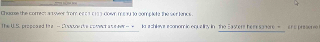 Choose the correct answer from each drop-down menu to complete the sentence. 
The U.S. proposed the - Choose the correct answer - to achieve economic equality in the Eastern hemisphere and preserve