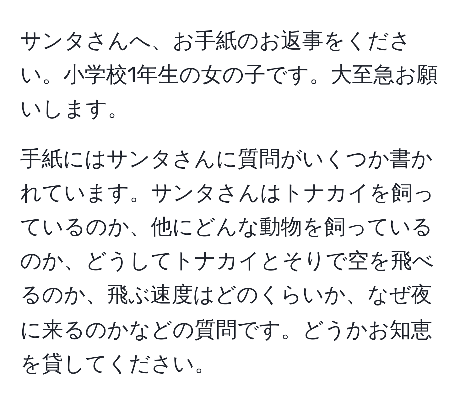 サンタさんへ、お手紙のお返事をください。小学校1年生の女の子です。大至急お願いします。

手紙にはサンタさんに質問がいくつか書かれています。サンタさんはトナカイを飼っているのか、他にどんな動物を飼っているのか、どうしてトナカイとそりで空を飛べるのか、飛ぶ速度はどのくらいか、なぜ夜に来るのかなどの質問です。どうかお知恵を貸してください。