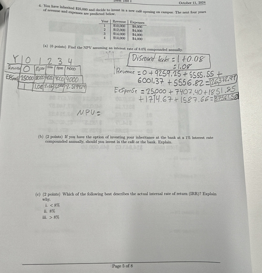 Term Test October 11, 2024 
4. You have inherited $25,000 and decide to invest in a new café opening on campus. The next four years
of revenue and expenses are predicted below. 
(a) (6 points) Find the NPV assuming an interest rate of 8.0% compounded annually. 
(b) (2 points) If you have the option of investing your inheritance at the bank at a 1% interest rate 
compounded annually, should you invest in the café or the bank. Explain. 
(c) (2 points) Which of the following best describes the actual internal rate of return (IRR)? Explain 
why. 
i. <8%
ii. 8%
iii. 8%
Page 5 of 8