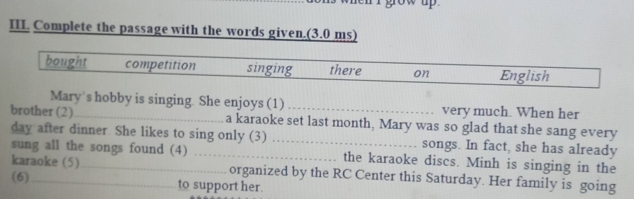 Complete the passage with the words given.(3.0 ms) 
bought competition singing there on English 
Mary s hobby is singing. She enjoys (1) very much. When her 
brother (2)_ a karaoke set last month, Mary was so glad that she sang every 
day after dinner. She likes to sing only (3) _songs. In fact, she has already 
sung all the songs found (4) _the karaoke discs. Minh is singing in the 
karaoke (5)_ organized by the RC Center this Saturday. Her family is going 
(6) to support her.