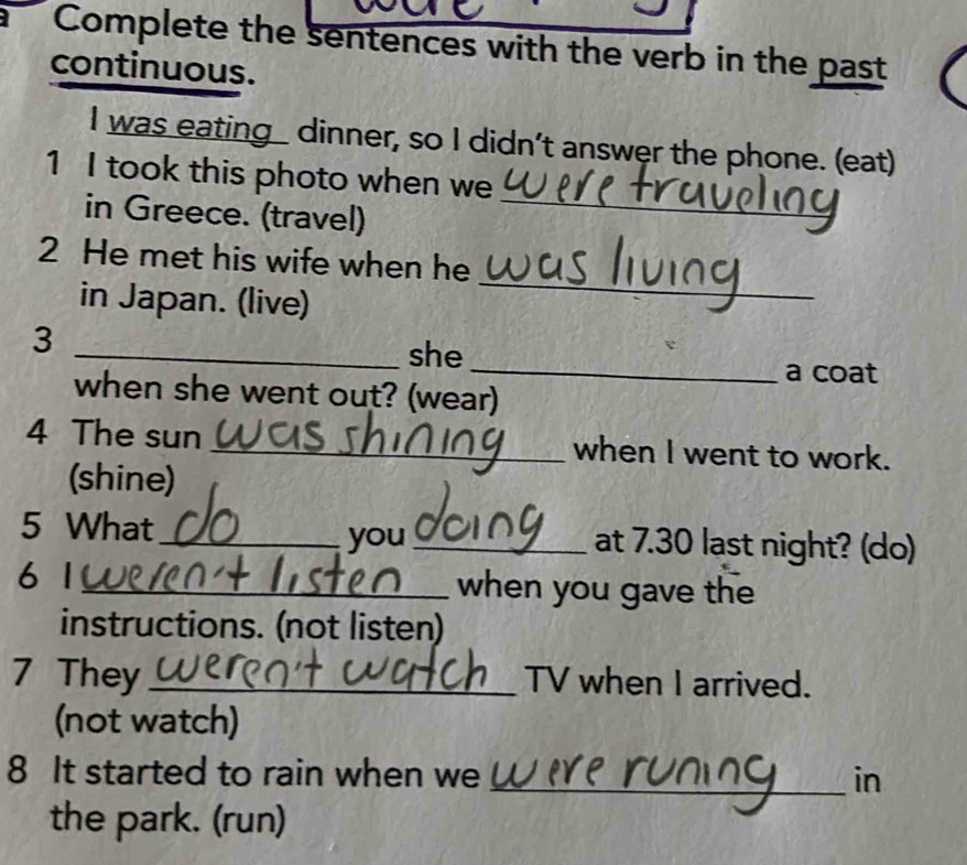 Complete the sentences with the verb in the past 
continuous. 
I was eating dinner, so I didn’t answer the phone. (eat) 
1 I took this photo when we 
in Greece. (travel) 
_ 
_ 
2 He met his wife when he 
in Japan. (live) 
3 
_she 
_a coat 
when she went out? (wear) 
4 The sun _when I went to work. 
(shine) 
5 What_ _at 7.30 last night? (do) 
you 
6 1 _when you gave the 
instructions. (not listen) 
7 They _TV when I arrived. 
(not watch) 
8 It started to rain when we _in 
the park. (run)