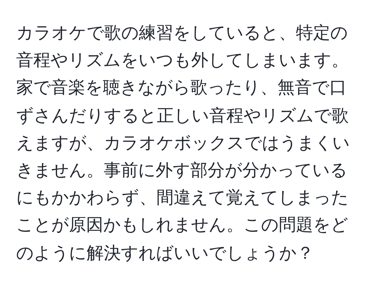 カラオケで歌の練習をしていると、特定の音程やリズムをいつも外してしまいます。家で音楽を聴きながら歌ったり、無音で口ずさんだりすると正しい音程やリズムで歌えますが、カラオケボックスではうまくいきません。事前に外す部分が分かっているにもかかわらず、間違えて覚えてしまったことが原因かもしれません。この問題をどのように解決すればいいでしょうか？