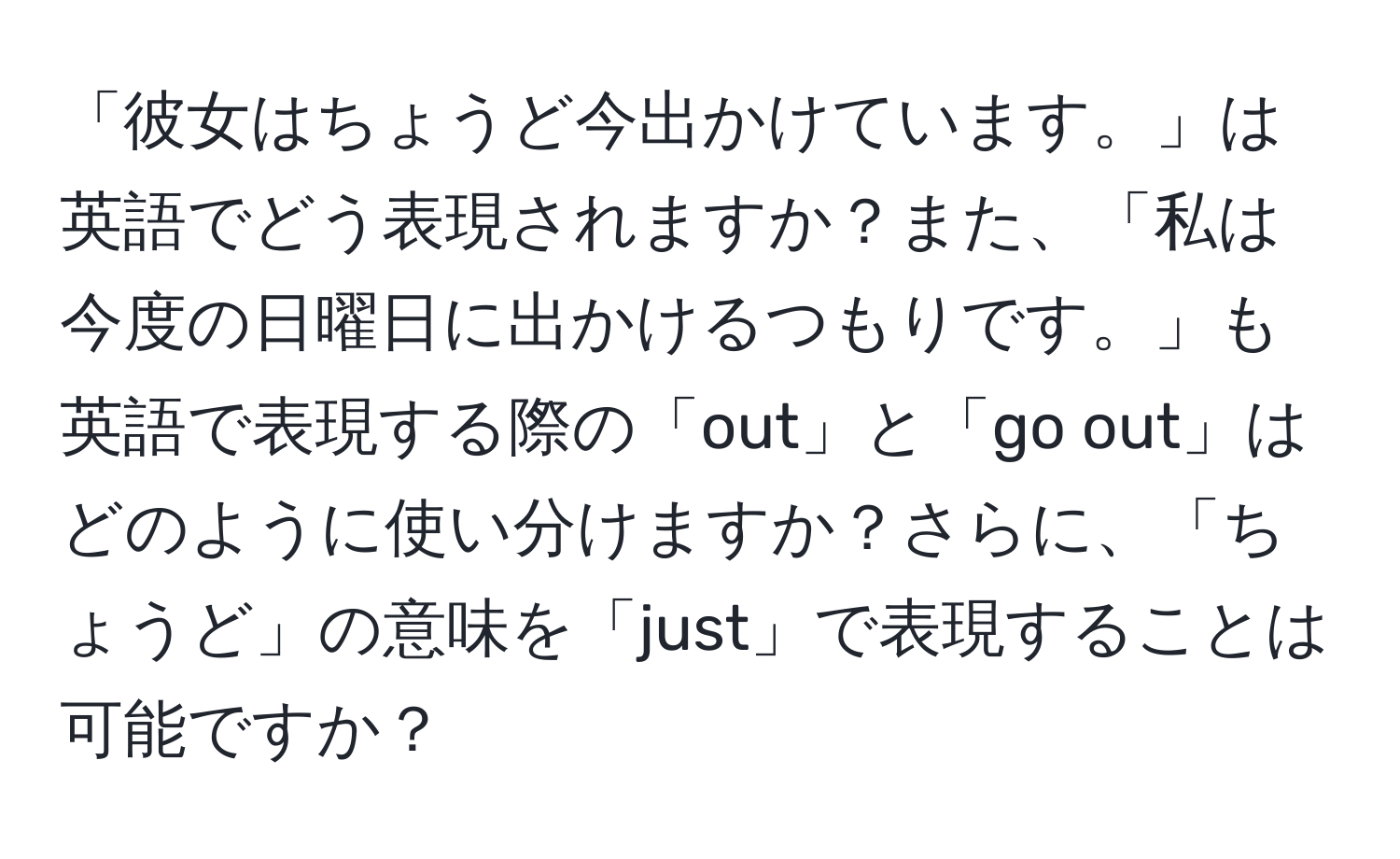 「彼女はちょうど今出かけています。」は英語でどう表現されますか？また、「私は今度の日曜日に出かけるつもりです。」も英語で表現する際の「out」と「go out」はどのように使い分けますか？さらに、「ちょうど」の意味を「just」で表現することは可能ですか？