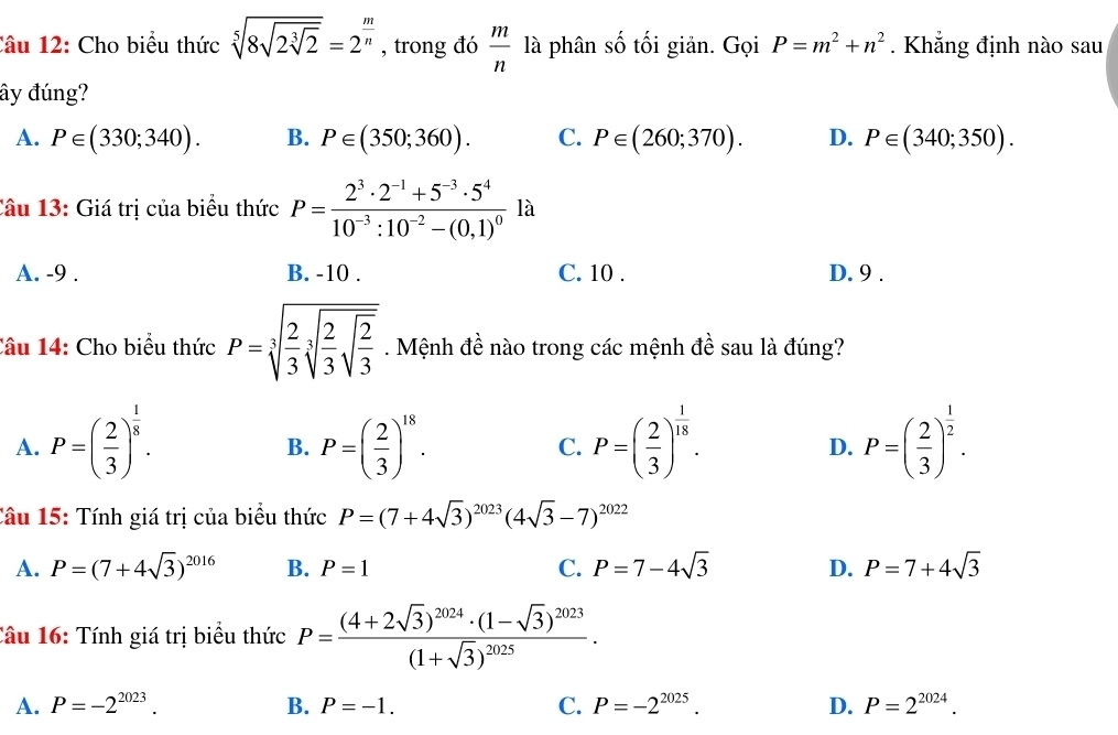 Cho biểu thức sqrt[5](8sqrt 2sqrt [3]2)=2^(frac m)n , trong đó  m/n  là phân số tối giản. Gọi P=m^2+n^2. Khẳng định nào sau
ây đúng?
A. P∈ (330;340). B. P∈ (350;360). C. P∈ (260;370). D. P∈ (340;350).
Câu 13: Giá trị của biểu thức P=frac 2^3· 2^(-1)+5^(-3)· 5^410^(-3):10^(-2)-(0,1)^0la
A. -9 . B. -10 . C. 10 . D. 9 .
Câu 14: Cho biểu thức P=sqrt[3](frac 2)3sqrt[3](frac 2)3sqrt(frac 2)3. Mệnh đề nào trong các mệnh đề sau là đúng?
A. P=( 2/3 )^ 1/8 . P=( 2/3 )^18. C. P=( 2/3 )^ 1/18 . P=( 2/3 )^ 1/2 .
B.
D.
Cầu 15: Tính giá trị của biểu thức P=(7+4sqrt(3))^2023(4sqrt(3)-7)^2022
A. P=(7+4sqrt(3))^2016 B. P=1 C. P=7-4sqrt(3) D. P=7+4sqrt(3)
Câu 16: Tính giá trị biểu thức P=frac (4+2sqrt(3))^2024· (1-sqrt(3))^2023(1+sqrt(3))^2025.
A. P=-2^(2023). B. P=-1. C. P=-2^(2025). D. P=2^(2024).