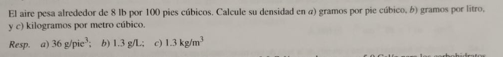 El aire pesa alrededor de 8 lb por 100 pies cúbicos. Calcule su densidad en a) gramos por pie cúbico, b) gramos por litro, 
y c) kilogramos por metro cúbico. 
Resp. a) 36g/pie^3; b) 1.3 g/L; c) 1.3kg/m^3