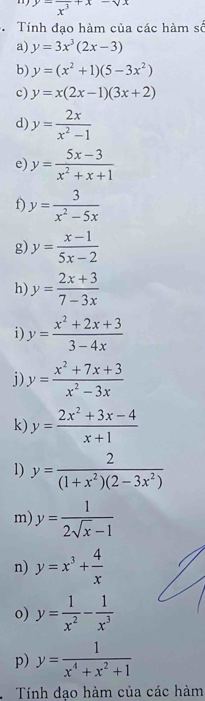 y-frac x^3+x-sqrt(x)
Tính đạo hàm của các hàm số 
a) y=3x^3(2x-3)
b) y=(x^2+1)(5-3x^2)
c) y=x(2x-1)(3x+2)
d) y= 2x/x^2-1 
e) y= (5x-3)/x^2+x+1 
f) y= 3/x^2-5x 
g) y= (x-1)/5x-2 
h) y= (2x+3)/7-3x 
i) y= (x^2+2x+3)/3-4x 
j) y= (x^2+7x+3)/x^2-3x 
k) y= (2x^2+3x-4)/x+1 
1) y= 2/(1+x^2)(2-3x^2) 
m) y= 1/2sqrt(x)-1 
n) y=x^3+ 4/x 
o) y= 1/x^2 - 1/x^3 
p) y= 1/x^4+x^2+1 
Tính đạo hàm của các hàm