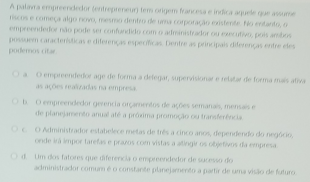 A palavra empreendedor (entrepreneur) tem origem francesa e indica aquele que assume
riscos e começa algo novo, mesmo dentro de uma corporação existente. No entanto, o
empreendedor não pode ser confundido com o administrador ou executivo, pois ambos
possuem características e diferenças específicas. Dentre as principais diferenças entre eles
podemos citar.
a. O empreendedor age de forma a delegar, supervisionar e relatar de forma mais ativa
as ações realizadas na empresa.
b. O empreendedor gerencia orçamentos de ações semanais, mensais e
de planejamento anual até a próxima promoção ou transferência.
c. O Administrador estabelece metas de três a cinco anos, dependendo do negócio,
onde irá impor tarefas e prazos com vistas a atingir os objetivos da empresa.
d. Um dos fatores que diferencia o empreendedor de sucesso do
administrador comum é o constante planejamento a partir de uma visão de futuro.