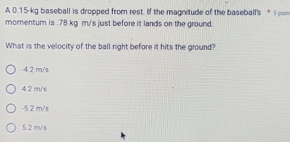 A 0.15-kg baseball is dropped from rest. If the magnitude of the baseball's * $poin
momentum is . 78 kg m/s just before it lands on the ground.
What is the velocity of the ball right before it hits the ground?
-4.2 m/s
4.2 m/s
-5 2 m/s
5.2 m/s