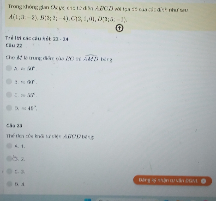 Trong không gian Oxyz, cho tứ diện ABCD với tọa độ của các đỉnh như sau
A(1;3;-2), B(3;2;-4), C(2,1,0), D(3;5;-1). 
o
Trả lời các câu hỏi: 22-24 
Câu 22
Cho M là trung điểm của BC thì widehat AMD băng:
A, approx 50^o,
B. approx 60^o,
C. approx 55^o.
D. approx 45^o, 
Câu 23
Thể tích của khối tứ diện ABCD bằng:
A. 1.
''. 2.
C. 3.
D. 4.
Đăng ký nhận tư vấn ĐGNL